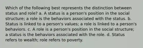 Which of the following best represents the distinction between status and role? a. A status is a person's position in the social structure; a role is the behaviors associated with the status. b. Status is linked to a person's values; a role is linked to a person's behaviors. c. A role is a person's position in the social structure; a status is the behaviors associated with the role. d. Status refers to wealth; role refers to poverty.