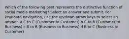 Which of the following best represents the distinctive function of social media marketing? Select an answer and submit. For keyboard navigation, use the up/down arrow keys to select an answer. a C to C (Customer to Customer) b C to B (Customer to Business) c B to B (Business to Business) d B to C (Business to Customer)