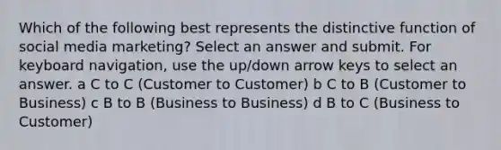 Which of the following best represents the distinctive function of social media marketing? Select an answer and submit. For keyboard navigation, use the up/down arrow keys to select an answer. a C to C (Customer to Customer) b C to B (Customer to Business) c B to B (Business to Business) d B to C (Business to Customer)