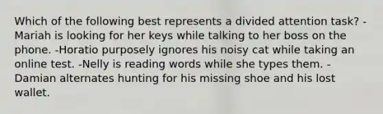 Which of the following best represents a divided attention task? -Mariah is looking for her keys while talking to her boss on the phone. -Horatio purposely ignores his noisy cat while taking an online test. -Nelly is reading words while she types them. -Damian alternates hunting for his missing shoe and his lost wallet.