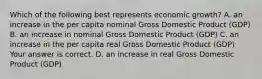 Which of the following best represents economic​ growth? A. an increase in the per capita nominal Gross Domestic Product​ (GDP) B. an increase in nominal Gross Domestic Product​ (GDP) C. an increase in the per capita real Gross Domestic Product​ (GDP) Your answer is correct. D. an increase in real Gross Domestic Product​ (GDP)