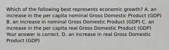 Which of the following best represents economic​ growth? A. an increase in the per capita nominal Gross Domestic Product​ (GDP) B. an increase in nominal Gross Domestic Product​ (GDP) C. an increase in the per capita real Gross Domestic Product​ (GDP) Your answer is correct. D. an increase in real Gross Domestic Product​ (GDP)