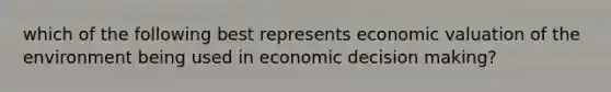 which of the following best represents economic valuation of the environment being used in economic <a href='https://www.questionai.com/knowledge/kuI1pP196d-decision-making' class='anchor-knowledge'>decision making</a>?