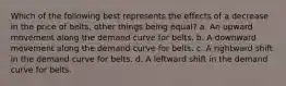 Which of the following best represents the effects of a decrease in the price of belts, other things being equal? a. An upward movement along the demand curve for belts. b. A downward movement along the demand curve for belts. c. A rightward shift in the demand curve for belts. d. A leftward shift in the demand curve for belts.