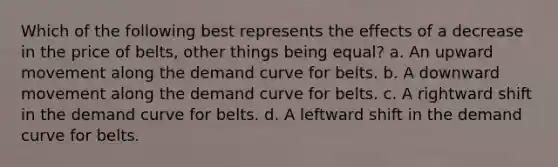 Which of the following best represents the effects of a decrease in the price of belts, other things being equal? a. An upward movement along the demand curve for belts. b. A downward movement along the demand curve for belts. c. A rightward shift in the demand curve for belts. d. A leftward shift in the demand curve for belts.