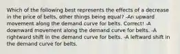 Which of the following best represents the effects of a decrease in the price of belts, other things being equal? -An upward movement along the demand curve for belts. Correct! -A downward movement along the demand curve for belts. -A rightward shift in the demand curve for belts. -A leftward shift in the demand curve for belts.