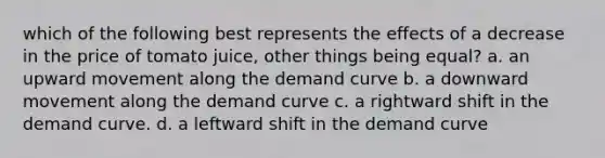 which of the following best represents the effects of a decrease in the price of tomato juice, other things being equal? a. an upward movement along the demand curve b. a downward movement along the demand curve c. a rightward shift in the demand curve. d. a leftward shift in the demand curve