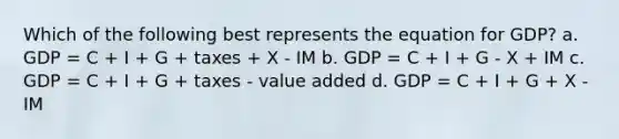 Which of the following best represents the equation for GDP? a. GDP = C + I + G + taxes + X - IM b. GDP = C + I + G - X + IM c. GDP = C + I + G + taxes - value added d. GDP = C + I + G + X - IM