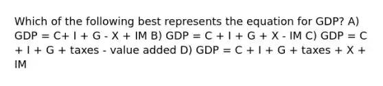 Which of the following best represents the equation for GDP? A) GDP = C+ I + G - X + IM B) GDP = C + I + G + X - IM C) GDP = C + I + G + taxes - value added D) GDP = C + I + G + taxes + X + IM