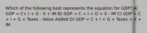 Which of the following best represents the equation for GDP? A) GDP = C+ I + G - X + IM B) GDP = C + I + G + X - IM C) GDP = C + I + G + Taxes - Value Added D) GDP = C + I + G + Taxes + X + IM