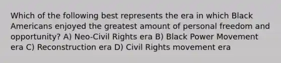 Which of the following best represents the era in which Black Americans enjoyed the greatest amount of personal freedom and opportunity? A) Neo-Civil Rights era B) Black Power Movement era C) Reconstruction era D) Civil Rights movement era