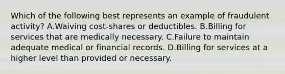 Which of the following best represents an example of fraudulent activity? A.Waiving cost-shares or deductibles. B.Billing for services that are medically necessary. C.Failure to maintain adequate medical or financial records. D.Billing for services at a higher level than provided or necessary.