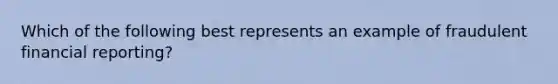 Which of the following best represents an example of fraudulent financial reporting?