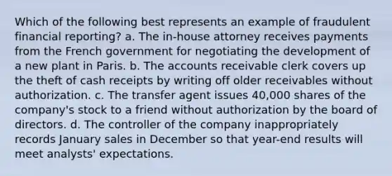 Which of the following best represents an example of fraudulent financial reporting? a. The in-house attorney receives payments from the French government for negotiating the development of a new plant in Paris. b. The accounts receivable clerk covers up the theft of cash receipts by writing off older receivables without authorization. c. The transfer agent issues 40,000 shares of the company's stock to a friend without authorization by the board of directors. d. The controller of the company inappropriately records January sales in December so that year-end results will meet analysts' expectations.