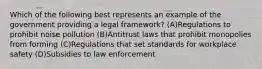 Which of the following best represents an example of the government providing a legal framework? (A)Regulations to prohibit noise pollution (B)Antitrust laws that prohibit monopolies from forming (C)Regulations that set standards for workplace safety (D)Subsidies to law enforcement