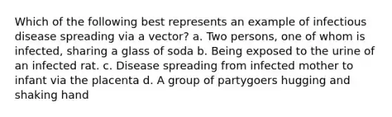 Which of the following best represents an example of infectious disease spreading via a vector? a. Two persons, one of whom is infected, sharing a glass of soda b. Being exposed to the urine of an infected rat. c. Disease spreading from infected mother to infant via the placenta d. A group of partygoers hugging and shaking hand