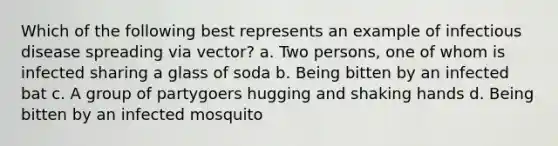 Which of the following best represents an example of infectious disease spreading via vector? a. Two persons, one of whom is infected sharing a glass of soda b. Being bitten by an infected bat c. A group of partygoers hugging and shaking hands d. Being bitten by an infected mosquito