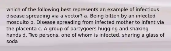 which of the following best represents an example of infectious disease spreading via a vector? a. Being bitten by an infected mosquito b. Disease spreading from infected mother to infant via the placenta c. A group of partygoers hugging and shaking hands d. Two persons, one of whom is infected, sharing a glass of soda