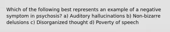 Which of the following best represents an example of a negative symptom in psychosis? a) Auditory hallucinations b) Non-bizarre delusions c) Disorganized thought d) Poverty of speech