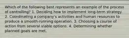 Which of the following best represents an example of the process of controlling? 1. Deciding how to implement long-term strategy. 2. Coordinating a company's activities and human resources to produce a smooth-running operation. 3. Choosing a course of action from several viable options. 4. Determining whether planned goals are met.