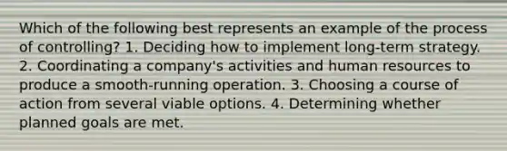 Which of the following best represents an example of the process of controlling? 1. Deciding how to implement long-term strategy. 2. Coordinating a company's activities and human resources to produce a smooth-running operation. 3. Choosing a course of action from several viable options. 4. Determining whether planned goals are met.