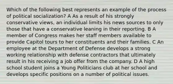 Which of the following best represents an example of the process of political socialization? A As a result of his strongly conservative views, an individual limits his news sources to only those that have a conservative leaning in their reporting. B A member of Congress makes her staff members available to provide Capitol tours to her constituents and their families. C An employee at the Department of Defense develops a strong working relationship with defense contractors that ultimately result in his receiving a job offer from the company. D A high school student joins a Young Politicians club at her school and develops specific positions on a number of political issues.