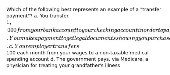 Which of the following best represents an example of a "transfer payment"? a. You transfer 1,000 from your bank account to your checking account in order to pay your rent b. You make a payment to get legal documents showing you purchased a previously owned home. c. Your employer transfers100 each month from your wages to a non-taxable medical spending account d. The government pays, via Medicare, a physician for treating your grandfather's illness