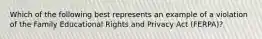 Which of the following best represents an example of a violation of the Family Educational Rights and Privacy Act (FERPA)?