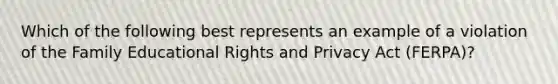 Which of the following best represents an example of a violation of the Family Educational Rights and Privacy Act (FERPA)?