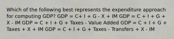 Which of the following best represents the expenditure approach for computing GDP? GDP = C+ I + G - X + IM GDP = C + I + G + X - IM GDP = C + I + G + Taxes - Value Added GDP = C + I + G + Taxes + X + IM GDP = C + I + G + Taxes - Transfers + X - IM