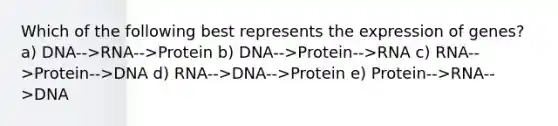 Which of the following best represents the expression of genes? a) DNA-->RNA-->Protein b) DNA-->Protein-->RNA c) RNA-->Protein-->DNA d) RNA-->DNA-->Protein e) Protein-->RNA-->DNA