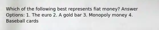 Which of the following best represents fiat money? Answer Options: 1. The euro 2. A gold bar 3. Monopoly money 4. Baseball cards