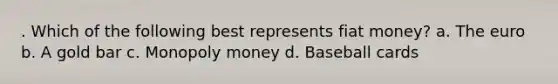 . Which of the following best represents fiat money? a. The euro b. A gold bar c. Monopoly money d. Baseball cards