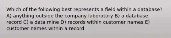 Which of the following best represents a field within a database? A) anything outside the company laboratory B) a database record C) a data mine D) records within customer names E) customer names within a record