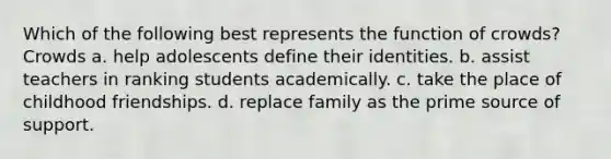 Which of the following best represents the function of crowds? Crowds a. help adolescents define their identities. b. assist teachers in ranking students academically. c. take the place of childhood friendships. d. replace family as the prime source of support.