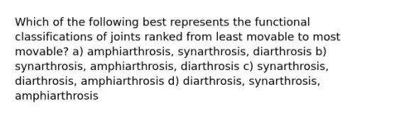 Which of the following best represents the functional classifications of joints ranked from least movable to most movable? a) amphiarthrosis, synarthrosis, diarthrosis b) synarthrosis, amphiarthrosis, diarthrosis c) synarthrosis, diarthrosis, amphiarthrosis d) diarthrosis, synarthrosis, amphiarthrosis