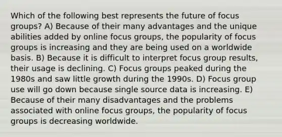 Which of the following best represents the future of focus groups? A) Because of their many advantages and the unique abilities added by online focus groups, the popularity of focus groups is increasing and they are being used on a worldwide basis. B) Because it is difficult to interpret focus group results, their usage is declining. C) Focus groups peaked during the 1980s and saw little growth during the 1990s. D) Focus group use will go down because single source data is increasing. E) Because of their many disadvantages and the problems associated with online focus groups, the popularity of focus groups is decreasing worldwide.