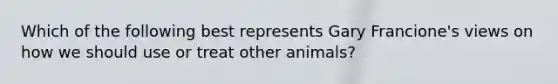 Which of the following best represents Gary Francione's views on how we should use or treat other animals?