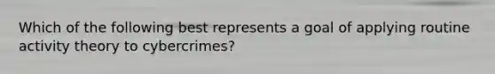 Which of the following best represents a goal of applying routine activity theory to cybercrimes?