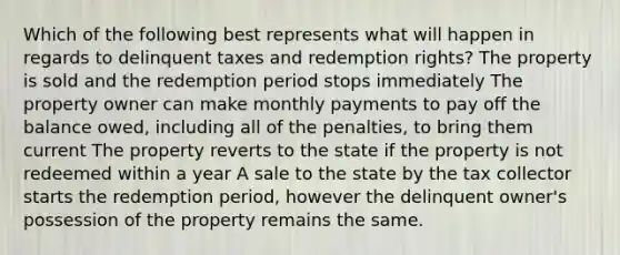 Which of the following best represents what will happen in regards to delinquent taxes and redemption rights? The property is sold and the redemption period stops immediately The property owner can make monthly payments to pay off the balance owed, including all of the penalties, to bring them current The property reverts to the state if the property is not redeemed within a year A sale to the state by the tax collector starts the redemption period, however the delinquent owner's possession of the property remains the same.