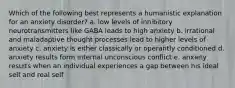 Which of the following best represents a humanistic explanation for an anxiety disorder? a. low levels of inhibitory neurotransmitters like GABA leads to high anxiety b. irrational and maladaptive thought processes lead to higher levels of anxiety c. anxiety is either classically or operantly conditioned d. anxiety results form internal unconscious conflict e. anxiety results when an individual experiences a gap between his ideal self and real self