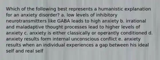 Which of the following best represents a humanistic explanation for an anxiety disorder? a. low levels of inhibitory neurotransmitters like GABA leads to high anxiety b. irrational and maladaptive thought processes lead to higher levels of anxiety c. anxiety is either classically or operantly conditioned d. anxiety results form internal unconscious conflict e. anxiety results when an individual experiences a gap between his ideal self and real self