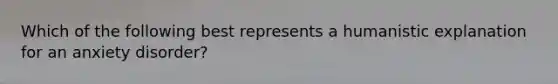 Which of the following best represents a humanistic explanation for an anxiety disorder?