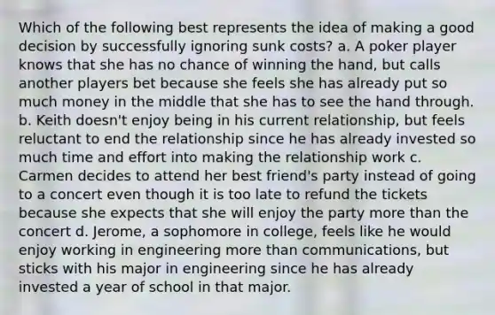 Which of the following best represents the idea of making a good decision by successfully ignoring sunk costs? a. A poker player knows that she has no chance of winning the hand, but calls another players bet because she feels she has already put so much money in the middle that she has to see the hand through. b. Keith doesn't enjoy being in his current relationship, but feels reluctant to end the relationship since he has already invested so much time and effort into making the relationship work c. Carmen decides to attend her best friend's party instead of going to a concert even though it is too late to refund the tickets because she expects that she will enjoy the party <a href='https://www.questionai.com/knowledge/keWHlEPx42-more-than' class='anchor-knowledge'>more than</a> the concert d. Jerome, a sophomore in college, feels like he would enjoy working in engineering more than communications, but sticks with his major in engineering since he has already invested a year of school in that major.