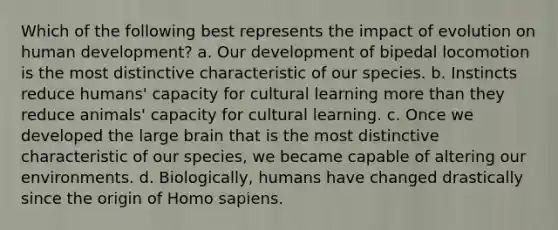 Which of the following best represents the impact of evolution on human development? a. Our development of bipedal locomotion is the most distinctive characteristic of our species. b. Instincts reduce humans' capacity for cultural learning more than they reduce animals' capacity for cultural learning. c. Once we developed the large brain that is the most distinctive characteristic of our species, we became capable of altering our environments. d. Biologically, humans have changed drastically since the origin of Homo sapiens.