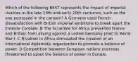 Which of the following BEST represents the impact of imperial rivalries in the late 19th​ and early 20th​ centuries, such as the one portrayed in the cartoon? A Germans used French dissatisfaction with British imperial ambitions to break apart the Entente Cordiale. B The Scramble for Africa prevented France and Britain from allying against a united Germany prior to World War I. C Rivalries in Africa stimulated the creation of an international diplomatic organization to promote a balance of power. D Competition between European nations overseas threatened to upset the balance of power in Europe.