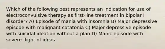 Which of the following best represents an indication for use of electroconvulsive therapy as first-line treatment in bipolar I disorder? A) Episode of mania with insomnia B) Major depressive episode with malignant catatonia C) Major depressive episode with suicidal ideation without a plan D) Manic episode with severe flight of ideas