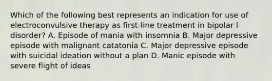 Which of the following best represents an indication for use of electroconvulsive therapy as first-line treatment in bipolar I disorder? A. Episode of mania with insomnia B. Major depressive episode with malignant catatonia C. Major depressive episode with suicidal ideation without a plan D. Manic episode with severe flight of ideas