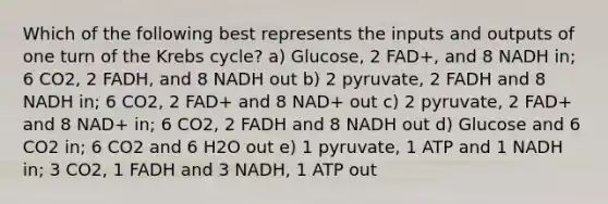 Which of the following best represents the inputs and outputs of one turn of the <a href='https://www.questionai.com/knowledge/kqfW58SNl2-krebs-cycle' class='anchor-knowledge'>krebs cycle</a>? a) Glucose, 2 FAD+, and 8 NADH in; 6 CO2, 2 FADH, and 8 NADH out b) 2 pyruvate, 2 FADH and 8 NADH in; 6 CO2, 2 FAD+ and 8 NAD+ out c) 2 pyruvate, 2 FAD+ and 8 NAD+ in; 6 CO2, 2 FADH and 8 NADH out d) Glucose and 6 CO2 in; 6 CO2 and 6 H2O out e) 1 pyruvate, 1 ATP and 1 NADH in; 3 CO2, 1 FADH and 3 NADH, 1 ATP out