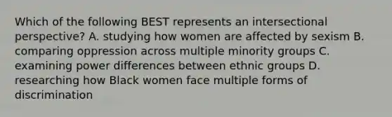 Which of the following BEST represents an intersectional perspective? A. studying how women are affected by sexism B. comparing oppression across multiple minority groups C. examining power differences between ethnic groups D. researching how Black women face multiple forms of discrimination